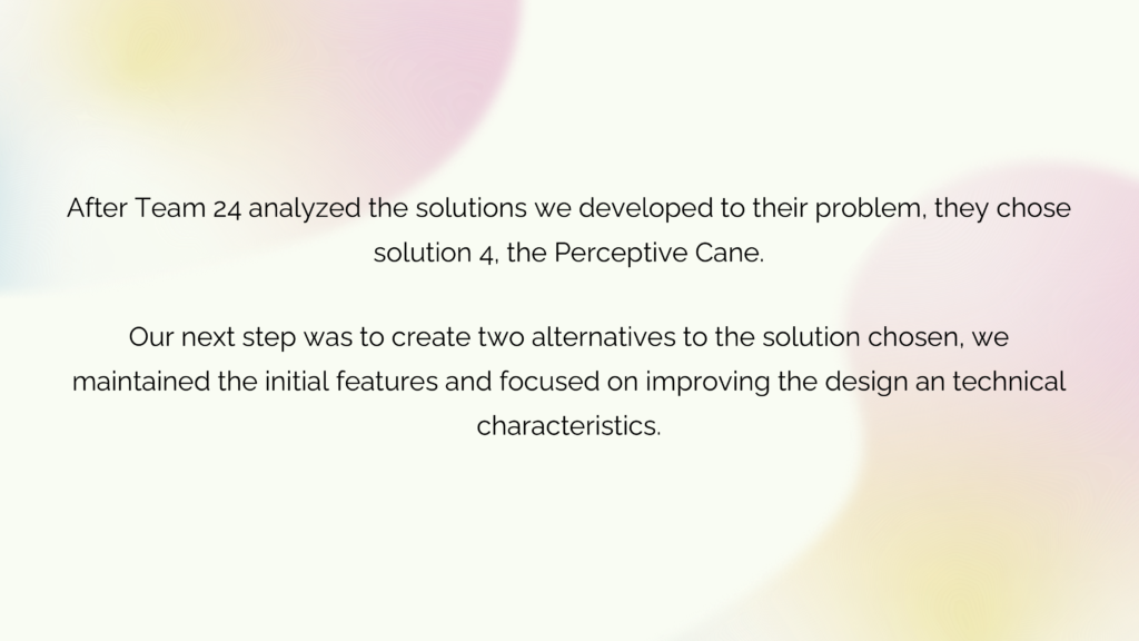 Text "After Team 24 analyzed the solutions we developed to their problem, they chose solution 4, the Perceptive Cane.
Our next step was to create two alternatives to the solution chosen, we maintained the initial features and focused on improving the design an technical characteristics."