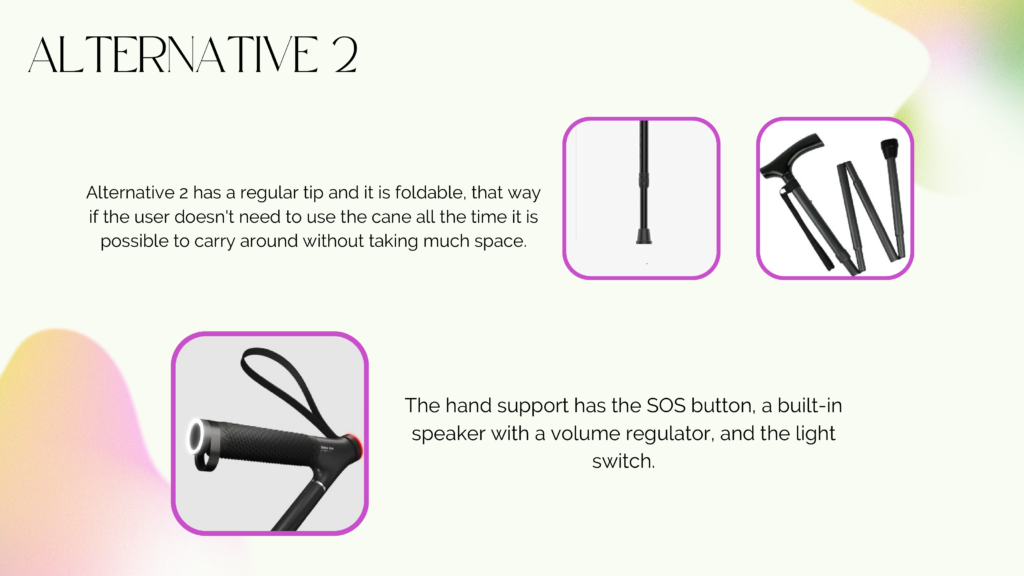 Alternative 2 slide
image 1 and 2 showing a foldable cane with a regular tip, that it's more mobile to carry around when it doesn't need to be used and doesn't take much space.
image 2 showing the top of the cane, where keeps the SOS button, a built-in speaker and the light switch.